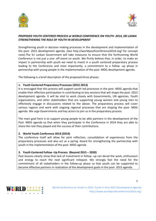 World Conference on Youth in 2014: Youth in Post 2015 Development Agenda
http://www.worldyouthconference2014.org/
5
PROPOSED YOUTH CENTERED PROCESS at WORLD CONFERENCE ON YOUTH -2014, SRI LANKA
STRENGTHENING THE ROLE OF YOUTH IN DEVELOPMENT
Strengthening youth in decision making processes in the development and implementation of
the post- 2015 development agenda. (See http://worldyouthconference2014.org/ for concept
note).The Sri Lankan Government will take measures to ensure that the forthcoming World
Conference is not just a one- off event on youth. We firmly believe that, in order, to make an
impact in partnership with youth we need to invest in a youth centered preparatory process
leading to the Conference and most importantly, a commitment to a follow -up phase in
partnership with young people in the implementation of the post -MDG development agenda.
The following is a brief description of the proposed three phases:
1. Youth Centered Preparatory Processes (2012-2013)
It is envisaged that this process will support youth led processes in the post -MDG agenda that
enable their effective participation in contributing to key sessions that will shape the post -2015
development agenda. It will be vital to work closely with Governments, UN agencies, Youth
organizations, and other stakeholders that are supporting young women and young men to
effectively engage in discussions related to the above. The preparatory process will cover
various regions and work with ongoing regional processes that are shaping the post- MDG
agenda. We urge Governments and key actors to join us in the preparatory process.
The main goal here is to support young people to be able partners in the development of the
Post -MDG agenda so that when they participate in the Conference in 2014 they are able to
share the role they played and the success of their contributions.
2. World Youth Conference 2014 (2014)
The conference itself will allow for joint reflection, consolidation of experiences from the
preparatory processes and also act as a spring -board for strengthening the partnership with
youth in the implementation of the post -MDG agenda
3. Youth Centered Follow -Up Process (Beyond 2015 – 2020)
Past lessons clearly show that lack of investment in follow -up can derail the work, enthusiasm
and energy to reach the next significant milepost. We strongly feel the need for the
commitment of all stakeholders in the follow-up phase so that youth can be supported to
become effective partners in realization of the development goals in the post- 2015 agenda.
 