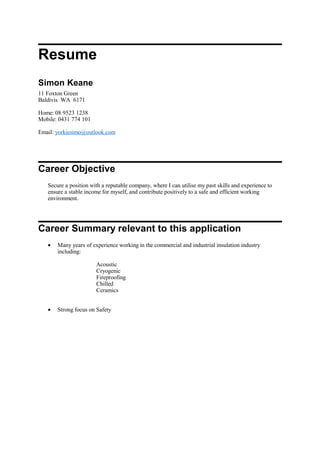 Resume
Simon Keane
11 Foxton Green
Baldivis WA 6171
Home: 08 9523 1238
Mobile: 0431 774 101
Email: yorkiesimo@outlook.com
Career Objective
Secure a position with a reputable company, where I can utilise my past skills and experience to
ensure a stable income for myself, and contribute positively to a safe and efficient working
environment.
Career Summary relevant to this application
• Many years of experience working in the commercial and industrial insulation industry
including:
Acoustic
Cryogenic
Fireproofing
Chilled
Ceramics
• Strong focus on Safety
 