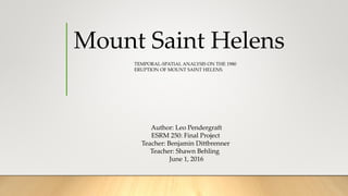 Mount Saint Helens
TEMPORAL-SPATIAL ANALYSIS ON THE 1980
ERUPTION OF MOUNT SAINT HELENS.
Author: Leo Pendergraft
ESRM 250: Final Project
Teacher: Benjamin Dittbrenner
Teacher: Shawn Behling
June 1, 2016
 