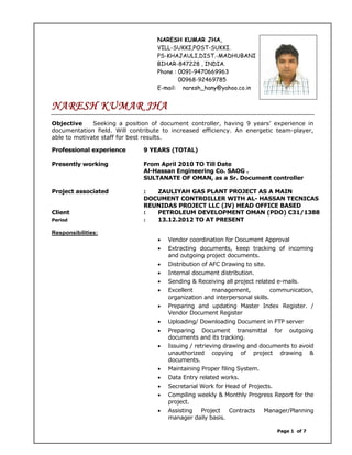 Page 1 of 7
NARESH KUMAR JHA,
VILL-SUKKI,POST-SUKKI.
PS-KHAJAULI,DIST.-MADHUBANI
BIHAR-847228 , INDIA.
Phone : 0091-9470669963
00968-92469785
E-mail: naresh_hany@yahoo.co.in
NARESH KUMAR JHA
Objective Seeking a position of document controller, having 9 years’ experience in
documentation field. Will contribute to increased efficiency. An energetic team-player,
able to motivate staff for best results.
Professional experience 9 YEARS (TOTAL)
Presently working From April 2010 TO Till Date
Al-Hassan Engineering Co. SAOG .
SULTANATE OF OMAN, as a Sr. Document controller
Project associated : ZAULIYAH GAS PLANT PROJECT AS A MAIN
DOCUMENT CONTROILLER WITH AL- HASSAN TECNICAS
REUNIDAS PROJECT LLC (JV) HEAD OFFICE BASED
Client : PETROLEUM DEVELOPMENT OMAN (PDO) C31/1388
Period : 13.12.2012 TO AT PRESENT
Responsibilities:
• Vendor coordination for Document Approval
• Extracting documents, keep tracking of incoming
and outgoing project documents.
• Distribution of AFC Drawing to site.
• Internal document distribution.
• Sending & Receiving all project related e-mails.
• Excellent management, communication,
organization and interpersonal skills.
• Preparing and updating Master Index Register. /
Vendor Document Register
• Uploading/ Downloading Document in FTP server
• Preparing Document transmittal for outgoing
documents and its tracking.
• Issuing / retrieving drawing and documents to avoid
unauthorized copying of project drawing &
documents.
• Maintaining Proper filing System.
• Data Entry related works.
• Secretarial Work for Head of Projects.
• Compiling weekly & Monthly Progress Report for the
project.
• Assisting Project Contracts Manager/Planning
manager daily basis.
 