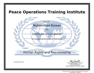 Peace Operations Training Institute
awards
Muhammad Rizwan
this
Certificate of Completion
for completing the course of instruction
Human Rights and Peacekeeping
Harvey J. Langholtz, Ph.D.
Executive Director
Peace Operations Training Institute
16 December 2015
Verify authenticity at http://www.peaceopstraining.org/verify
Serial Number: 776856751
 