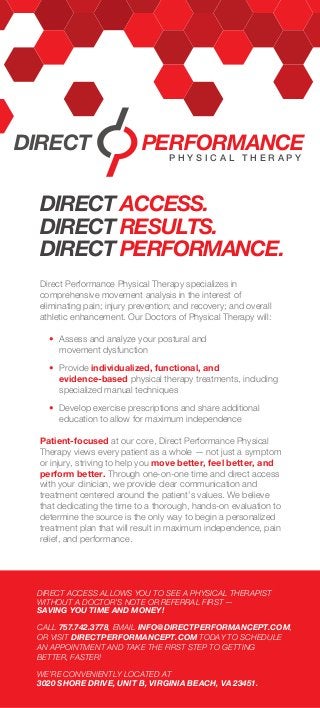 Direct Performance Physical Therapy specializes in
comprehensive movement analysis in the interest of
eliminating pain; injury prevention; and recovery; and overall
athletic enhancement. Our Doctors of Physical Therapy will:
	 •	 Assess and analyze your postural and
		movement dysfunction
	 •	Provide individualized, functional, and
		evidence-based physical therapy treatments, including 	
		 specialized manual techniques
	 •	 Develop exercise prescriptions and share additional 		
		 education to allow for maximum independence
Patient-focused at our core, Direct Performance Physical
Therapy views every patient as a whole — not just a symptom
or injury, striving to help you move better, feel better, and
perform better. Through one-on-one time and direct access
with your clinician, we provide clear communication and
treatment centered around the patient’s values. We believe
that dedicating the time to a thorough, hands-on evaluation to
determine the source is the only way to begin a personalized
treatment plan that will result in maximum independence, pain
relief, and performance.
DIRECT ACCESS.
DIRECT RESULTS.
DIRECT PERFORMANCE.
DIRECT PERFORMANCE
P H Y S I C A L T H E R A P Y
DIRECT ACCESS ALLOWS YOU TO SEE A PHYSICAL THERAPIST
WITHOUT A DOCTOR’S NOTE OR REFERRAL FIRST —
SAVING YOU TIME AND MONEY!
CALL 757.742.3778, EMAIL INFO@DIRECTPERFORMANCEPT.COM,
OR VISIT DIRECTPERFORMANCEPT.COM TODAY TO SCHEDULE
AN APPOINTMENT AND TAKE THE FIRST STEP TO GETTING
BETTER, FASTER!
WE’RE CONVENIENTLY LOCATED AT
3020 SHORE DRIVE, UNIT B, VIRGINIA BEACH, VA 23451.
 