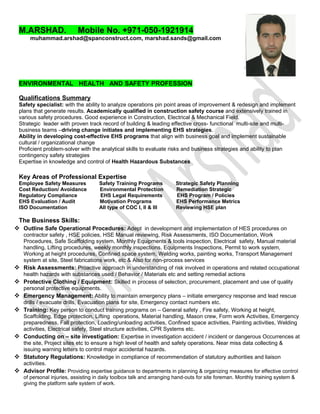 M.ARSHAD. Mobile No. +971-050-1921914
muhammad.arshad@spanconstruct.com, marshad.sands@gmail.com
ENVIRONMENTAL HEALTH AND SAFETY PROFESSION
Qualifications Summary
Safety specialist: with the ability to analyze operations pin point areas of improvement & redesign and implement
plans that generate results. Academically qualified in construction safety course and extensively trained in
various safety procedures. Good experience in Construction, Electrical & Mechanical Field.
Strategic leader with proven track record of building & leading effective cross- functional multi-site and multi-
business teams –driving change initiates and implementing EHS strategies.
Ability in developing cost-effective EHS programs that align with business goal and implement sustainable
cultural / organizational change
Proficient problem-solver with the analytical skills to evaluate risks and business strategies and ability to plan
contingency safety strategies
Expertise in knowledge and control of Health Hazardous Substances
Key Areas of Professional Expertise
Employee Safety Measures Safety Training Programs Strategic Safety Planning
Cost Reduction/ Avoidance Environmental Protection Remediation Strategic
Regulatory Compliance EHS Legal Requirements EHS Program / Policies
EHS Evaluation / Audit Motivation Programs EHS Performance Metrics
ISO Documentation All type of COC I, II & III Reviewing HSE plan
The Business Skills:
 Outline Safe Operational Procedures: Adept in development and implementation of HES procedures on
contractor safety , HSE policies, HSE Manual reviewing, Risk Assessments, ISO Documentation, Work
Procedures, Safe Scaffolding system, Monthly Equipments & tools inspection, Electrical safety, Manual material
handling, Lifting procedures, weekly monthly inspections, Equipments Inspections, Permit to work system,
Working at height procedures, Confined space system, Welding works, painting works, Transport Management
system at site, Steel fabrications work, etc & Also for non-process services
 Risk Assessments: Proactive approach in understanding of risk involved in operations and related occupational
health hazards with substances used / Behavior / Materials etc and setting remedial actions
 Protective Clothing / Equipment: Skilled in process of selection, procurement, placement and use of quality
personal protective equipments.
 Emergency Management: Ability to maintain emergency plans – initiate emergency response and lead rescue
drills / evacuate drills, Evacuation plans for site, Emergency contact numbers etc.
 Training: Key person to conduct training programs on – General safety , Fire safety, Working at height,
Scaffolding, Edge protection, Lifting operations, Material handling, Mason crew, Form work Activities, Emergency
preparedness, Fall protection, Loading/unloading activities, Confined space activities, Painting activities, Welding
activities, Electrical safety, Steel structure activities, CPR Systems etc.
 Conducting on – site investigation: Expertise in investigation accident / incident or dangerous Occurrences at
the site, Project sites etc to ensure a high level of health and safety operations. Near miss data collecting &
issuing warning letters to control major accidental hazards.
 Statutory Regulations: Knowledge in compliance of recommendation of statutory authorities and liaison
activities.
 Advisor Profile: Providing expertise guidance to departments in planning & organizing measures for effective control
of personal injuries, assisting in daily toolbox talk and arranging hand-outs for site foreman. Monthly training system &
giving the platform safe system of work.
 