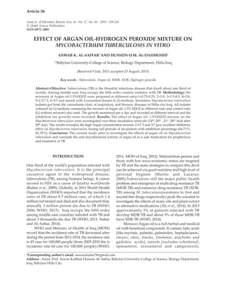 Asian Jr. of Microbiol. Biotech. Env. Sc. Vol. 17, No. (4) : 2015 : 259-261
© Global Science Publications
ISSN-0972-3005
*Corresponding author’s email: anwaralsafar78@gmail.com
Address : Assist. Prof. Anwar Kadhim Hussein AL-Saffar, Babylon University-College of Science, Biology Department,
Iraq, Babylon-Hilla City
Article-36
EFFECT OF ARGAN OIL-HYDROGEN PEROXIDE MIXTURE ON
MYCOBACTERIUM TUBERCULOSIS IN VITRO
ANWAR K. AL-SAFFAR1
AND HUSSEIN O.M. AL-DAHMOSHI2
1,2
Babylon University-College of Science, Biology Department, Hilla-Iraq
(Received 9 July, 2015; accepted 23 August, 2015)
Key words : Tuberculosis, Argan oil, MDR, XDR, Hydrogen peroxide.
Abstract–Objective: Tuberculosis (TB) is the threatful infectious disease that dwell about one third of
worlds. Among middle east, Iraq occupy the fifth order country endemic with TB. Methodology: Six
mixtures of Argan oil:1.5%H2O2 were prepared at different ratio:1=0.75:9.25, 2=1:9, 3=1.5:8.5, 4=2:8,
5=2.5:7.5, 6=3:7 and mixed with Lowenstein-Jensen (L-J) medium. Seventeen Mycobacterium tuberculosis
isolates got from the consultants clinic of respiratory and thoracic diseases in Hilla city-Iraq. All isolates
cultured on LJ medium containing the mixture of Argan oil: 1.5% H2O2 in different ratio and control tube
(LJ without mixture) also used. The growth monitored per a day and recorded at different interval and the
inhibition (no growth) were recorded. Results: The effect of Argan oil: 1.5%H2O2 mixture on the
Mycobacterium tuberculosis were investigated over three incubation intervals (14th
-20th
, 21st
-28th
And after
29th
day). The results revealed, the high Argan concentration mixture 2.5:7.5 and 3:7 give excellent inhibitory
effect on Mycobacterium tuberculosis during full periods of incubation with inhibition percentage (64.71%-
82.35%). Conclusion: The current study aims to investigate the effects of argan oil on Mycobacterium
tuberculosis and conclude the anti-mycobacterial activity of argan oil as a safe medication for prophylaxis
and treatment of TB.
INTRODUCTION
One third of the world’s population infected with
Mycobacterium tuberculosis. It is the principal
causative agent of the widespread disease,
tuberculosis (TB), among humans beings. It comes
second to HIV as a cause of fatality worldwide
(Rafiee et al., 2009). Globally, in 2011 World Health
Organization (WHO) reported that the incidence
rates of TB about 8.7 million case, of which 1.4
million not healed and died and also document that,
annually 3 million person die due to TB (WHO,
2006; WHO, 2012). Iraq occupy the fifth order
among middle east countries infected with TB and
about 3 thousands die due TB (WHO, 2011; Naher
and AL-Saffar, 2014).
WHO and Ministry of Health of Iraq (MOH)
record that the incidence rate of TB decreased after
during the period from 2011-2014, the incidence rate
is 45 case for 100,000 people (from 2005-2010 the is
incidence rate 64 case for 100,000 people) (WHO,
2011; MOH of Iraq, 2012). Malnutrition person and
those with low socio-economic status are targeted
by TB and the main strategies to compact this devil
can be achieved via good nutrition and high level of
personal hygiene (Martin and Lazarus,
2000).Tuberculosis still the major public health
problem and emergence of multi-drug resistance TB
(MDR-TB) and extensive drug resistance TB (XDR-
TB) among M. tuberculosis(resistance to first and
second line drugs respectively) push the scientist to
investigate the effects of many oils and plant extract
as alternative medications (Ali et al., 2014). In 2013
approximately 5% of patients infected with TB
develop MDR-TB and about 9% of those MDR-TB
have XDR-TB (WHO, 2014).
Morocco Argan oil is a rich herbal and medical
oil with beneficial compounds. It contain fatty acids
(like myristic, palmitic, palmitoleic, heptadecanoic,
stearic, oleic, linolic, linolenic, arachidic and
gadoleic acids), sterols (includes schottenol,
spinasterol, avenasterol and campesterol),
 