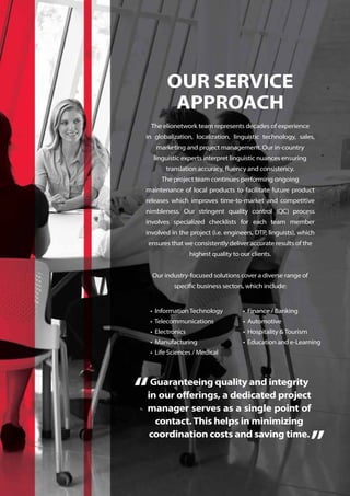 OUR SERVICE
APPROACH
The elionetwork team represents decades of experience
in globalization, localization, linguistic technology, sales,
marketing and project management. Our in-country
linguistic experts interpret linguistic nuances ensuring
translation accuracy, fluency and consistency.
The project team continues performing ongoing
maintenance of local products to facilitate future product
releases which improves time-to-market and competitive
nimbleness. Our stringent quality control (QC) process
involves specialized checklists for each team member
involved in the project (i.e. engineers, DTP, linguists), which
ensures that we consistently deliver accurate results of the
highest quality to our clients.
Our industry-focused solutions cover a diverse range of
specific business sectors, which include:
• InformationTechnology
• Telecommunications
• Electronics
• Manufacturing
• Life Sciences / Medical
• Finance / Banking
• Automotive
• Hospitality &Tourism
• Education and e-Learning
Guaranteeing quality and integrity
in our offerings, a dedicated project
manager serves as a single point of
contact.This helps in minimizing
coordination costs and saving time.
“
”
 