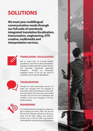 SOLUTIONS
We meet your multilingual
communication needs through
our full suite of seamlessly
integrated translation/localization,
transcreation, engineering, DTP,
creative, multimedia and
interpretation services.
With an expert team of in-country linguists
specializing in more than 55 Asian and European
languages,wedeliverculturally-sensitive,accurate
and up-to-date linguistically appropriate
translations. Through our cutting-edge
localization services we let you stay ahead of
competition in your quest for globalization.
Through our expert transcreation services, we
adapt your messages from one language to
many others while maintaining your intent, style,
tone and context.This ensures your transcreated
messages will carry the same implications and
emotions of the source language in the new
target languages.
Ourmulti-facetedteamofengineersisfullycapa-
ble of authoring for HTML, CFML, ASP, JSP and
PHP, and their expertise extends to writing Java
script and VB script, editing web graphical
formats such as GIF and JPEG, and handling
multimedia files, including Flash and Shockwave.
TRANSLATION / LOCALIZATION
TRANSCREATION
ENGINEERING
 