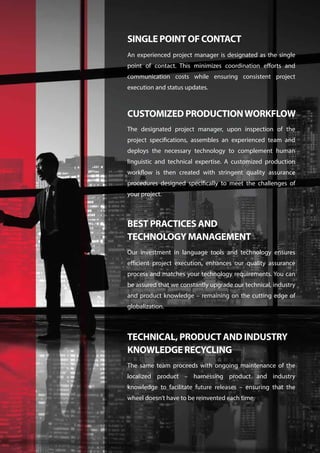 An experienced project manager is designated as the single
point of contact. This minimizes coordination efforts and
communication costs while ensuring consistent project
execution and status updates.
SINGLE POINT OF CONTACT
The designated project manager, upon inspection of the
project specifications, assembles an experienced team and
deploys the necessary technology to complement human
linguistic and technical expertise. A customized production
workflow is then created with stringent quality assurance
procedures designed specifically to meet the challenges of
your project.
CUSTOMIZED PRODUCTIONWORKFLOW
Our investment in language tools and technology ensures
efficient project execution, enhances our quality assurance
process and matches your technology requirements. You can
be assured that we constantly upgrade our technical, industry
and product knowledge – remaining on the cutting edge of
globalization.
BEST PRACTICES AND
TECHNOLOGY MANAGEMENT
The same team proceeds with ongoing maintenance of the
localized product – harnessing product and industry
knowledge to facilitate future releases – ensuring that the
wheel doesn’t have to be reinvented each time.
TECHNICAL, PRODUCT AND INDUSTRY
KNOWLEDGE RECYCLING
 