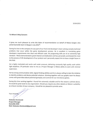 10.04.2015
To Whom lt May Concern:
It gives me much pleasure to write this letter of recommendation on behalf of Nikola Gorgiev who
joined Game2Be team in Skopje in July 2}14th,
During his time in the company he was part of our front-end developer's team solving complex technical
problems that occur within the game development process. He is excellent in translating game
developers requirements into clean and efficient code. His programing skills are of an extremely high
standard. Nikola demonstrated a great interest and dedication and has personally contributed the most
to the process of iOS development of our product and I personally expect him to have a bright future in
this field.
He is highly motivated and works well under pressure, delivering constantly high quality work within
tight deadlines. Of particular value to me as a Project Manager is Nikola ability to work with minimal
supervision,
He has strong communication skills, logicalthinking abilities and he is always willing to take the initiative
to identify problems and devise potential solutions. Working together with our graphlc team he always
comes with great ideas about potential gameplay and controls for our mini bonus games.
During this time working together I found him extremely valuable and for the reasons outlined above,
he would be great asset to any organization. Should you require any other details on Nikola's suitability
as a future member of your company, I should be too pleased to provide same.
Your sinc
Slobodan Stevkovski
Project Manager
Game2Be DOO
Mail: Slobodan.Stevkovski@gmail.com
 