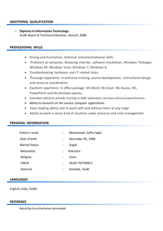 ADDITIONAL QUALIFICATION
o Diploma in Information Technology
Sindh Board of Technical Education, Karachi, 2008
PROFESSIONAL SKILLS
 Strong communication, technical and presentational skills.
 Proficient at computer, Browsing internet, software installation, Windows Packages:
Windows XP, Windows Vista, Windows 7, Windows 8.
 Troubleshooting hardware and I.T related tasks.
 Thorough experience in technical training, course development, instructional design
and resource coordination.
 Excellent experience in office package: Ms Word, Ms Excel, Ms Access, Ms
PowerPoint and Ms Outlook express.
 Extended ability to provide training in both laboratory sessions and classroomlectures.
 Ability to research on the various computer applications.
 Team leading ability and to work with and without team at any stage
 Ability to work in every kind of situation under pressure and time management.
PERSONAL INFORMATION
Father’s name : Muhammad Zaffar Iqbal
Date of birth : December 05, 1988
Marital Status : Single
Nationality : Pakistani
Religion : Islam
CNIC# : 44107-7073908-5
Domicile : Umerkot, Sindh
LANGUAGES
English, Urdu, Sindhi
REFERENCE
Wouldbe furnishedwhendemanded
 