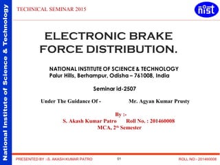 NationalInstituteofScience&Technology
PRESENTED BY :-S. AKASH KUMAR PATRO ROLL NO:- 201460008
TECHNICAL SEMINAR 2015
Under The Guidance Of - Mr. Agyan Kumar Prusty
By :-
S. Akash Kumar Patro Roll No. : 201460008
MCA, 2th
Semester
ELECTRONIC BRAKE
FORCE DISTRIBUTION.
01
 