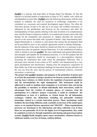 Pool863 is a start-up with head office in Perugia (Italy) Via Oberdan, 56. Has the
objective to develop models of organisation in areas of ICT, mobile, web, which are
interdependent on each other. Pool863 notes the following observations with the main
purpose to underline the need for incentives to technology cooperation to be
considered as a necessary and essential development aspect factors. Too often the
innovative process reveals to be split up in too many and worthless transitions, or
influenced by the proliferation and however by the coexistence and often the
interdependence of many patents referring to the same invention or to complementary
ones, and this brings to expensive conflicts, or to mutual and crossed vetoes with a big
damage for the competitors and consumers (C. Shapiro describes the innovative
process in the sectors that deals with "pyramid of blocks", http://haas.berkeley.edu/-
shapiro/tbicket.pdf, I). A solution to such factors that restrain the development shall
not be provided by more or less episodic agreements turned to sharing technology ,
that the industries of the sector should (or should not) find, but it is necessary to give
structure keys that can generate virtuous behaviours. It is the contribution of analysis
which it intends to provide pool863. We must understand such general phenomenon
and anticipate and regulate the development processes. lt is for this purpose that the
technological cooperation should be encouraged, in a pro-competitive function,
foreseeing the instruments that could orient the participants' behaviour. This is
obviously more relevant in key sectors as ICT, mobile, web characterized by a very
quick development and obsolescence. Starting from the progressive acquisition of
these fields, one of the most important challenge for innovation and also and above all
the way out from the crisis and the process of transnational cohesion, extremely
necessaries, is carried out.
The project that pool863 imagines and proposes is the promotion of patent pool
or at least the promotion of proper incentives for licenses systems modelled after
clearing house schemes, to which devolve the regulation of payment operations
and the intermediation for right management. This instrument could be
addressed to small or medium sized companies or to inventors that, not having
the possibility to introduce or defend individually their innovations, could be
advantaged from the creation of common spaces, of commons, from the
participation of a collective project. Concretely, it could be considered the
establishment at least of a platform, or virtual forum for all information
exchanges, without any distinctions, including not patentable technical
knowledge, related to a certain innovation process. Those mechanisms could
facilitate the knowledge diffusion easily reachable on the base of the model opens
source or on standard licenses agreement and "FRAND" . Those organisational
processes are functional to the information and ideas collection even if these
ideas are not patentable. Or if, for the highly level of fragmentation, they could
be exploited exc1usive1y through negotiation and sharing and general perception
systems. Pool863 finally imagines opens source mechanisms, voluntary license or
sublicense models, even free of charge, could be defined.
 