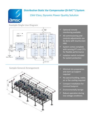 Distribution Static Var Compensator (D-SVC™) System
15kV Class, Dynamic Power Quality Solution
Example Single Line Diagram
Sample General Arrangement
Optional remote
monitoring available
All commissioning and
controls adjustments can
be done with touchscreen
HMI
System comes complete
with sensing PT’s and CT’s
for flexible performance
Isolation switch included
for system protection
Minimal site preparation
and start-up support
required
No special building, water,
air or fan cooling required
Compact installation for
minimal footprint
Environmentally benign
Robust operation during
low voltage conditions
 