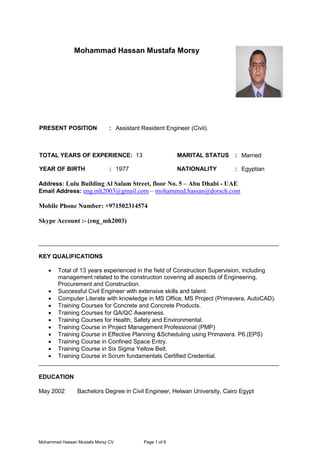 Mohammad Hassan Mustafa Morsy CV Page 1 of 6
Mohammad Hassan Mustafa Morsy
PRESENT POSITION : Assistant Resident Engineer (Civil).
TOTAL YEARS OF EXPERIENCE: 13 MARITAL STATUS : Married
YEAR OF BIRTH : 1977 NATIONALITY : Egyptian
Address: Lulu Building Al Salam Street, floor No. 5 – Abu Dhabi - UAE
Email Address: eng.mh2003@gmail.com – mohammed.hassan@dorsch.com
Mobile Phone Number: +971502314574
Skype Account :- (eng_mh2003)
_________________________________________________________________________
KEY QUALIFICATIONS
 Total of 13 years experienced in the field of Construction Supervision, including
management related to the construction covering all aspects of Engineering,
Procurement and Construction.
 Successful Civil Engineer with extensive skills and talent.
 Computer Literate with knowledge in MS Office, MS Project (Primavera, AutoCAD).
 Training Courses for Concrete and Concrete Products.
 Training Courses for QA/QC Awareness.
 Training Courses for Health, Safety and Environmental.
 Training Course in Project Management Professional (PMP)
 Training Course in Effective Planning &Scheduling using Primavera. P6.(EPS)
 Training Course in Confined Space Entry.
 Training Course in Six Sigma Yellow Belt.
 Training Course in Scrum fundamentals Certified Credential.
_________________________________________________________________________
EDUCATION
May 2002 Bachelors Degree in Civil Engineer, Helwan University, Cairo Egypt
 