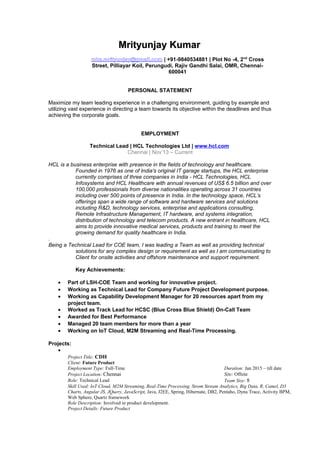 Mrityunjay KumarMrityunjay Kumar
mks.mrityunjay@gmail.com | +91-9840534881 | Plot No -4, 2nd
Cross
Street, Pilliayar Koil, Perungudi, Rajiv Gandhi Salai, OMR, Chennai-
600041
PERSONAL STATEMENT
Maximize my team leading experience in a challenging environment, guiding by example and
utilizing vast experience in directing a team towards its objective within the deadlines and thus
achieving the corporate goals.
EMPLOYMENT
Technical Lead | HCL Technologies Ltd | www.hcl.com
Chennai | Nov’13 – Current
HCL is a business enterprise with presence in the fields of technology and healthcare.
Founded in 1976 as one of India's original IT garage startups, the HCL enterprise
currently comprises of three companies in India - HCL Technologies, HCL
Infosystems and HCL Healthcare with annual revenues of US$ 6.5 billion and over
100,000 professionals from diverse nationalities operating across 31 countries
including over 500 points of presence in India. In the technology space, HCL’s
offerings span a wide range of software and hardware services and solutions
including R&D, technology services, enterprise and applications consulting,
Remote Infrastructure Management, IT hardware, and systems integration,
distribution of technology and telecom products. A new entrant in healthcare, HCL
aims to provide innovative medical services, products and training to meet the
growing demand for quality healthcare in India.
.
Being a Technical Lead for COE team, I was leading a Team as well as providing technical
solutions for any complex design or requirement as well as I am communicating to
Client for onsite activities and offshore maintenance and support requirement.
Key Achievements:
• Part of LSH-COE Team and working for innovative project.
• Working as Technical Lead for Company Future Project Development purpose.
• Working as Capability Development Manager for 20 resources apart from my
project team.
• Worked as Track Lead for HCSC (Blue Cross Blue Shield) On-Call Team
• Awarded for Best Performance
• Managed 20 team members for more than a year
• Working on IoT Cloud, M2M Streaming and Real-Time Processing.
Projects:
•
Project Title: CDH
Client: Future Product
Employment Type: Full-Time Duration: Jan 2015 – till date
Project Location: Chennai Site: Offsite
Role: Technical Lead Team Size: 8
Skill Used: IoT Cloud, M2M Streaming, Real-Time Processing, Strom Stream Analytics, Big Data, R, Camel, D3
Charts, Angular JS, JQuery, JavaScript, Java, J2EE, Spring, Hibernate, DB2, Pentaho, Dyna Trace, Activity BPM,
Web Sphere, Quartz framework
Role Description: Involved in product development.
Project Details: Future Product
 