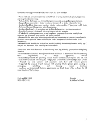 refined business requirements from business users and team members.
● Assist with data conversion activities and all levels of testing (functional, system, regression,
and integration) as necessary.
● Participated in the logical and physical design sessions and developed design documents.
● Designed new process flows for the existing system as well as for the enhanced system.
● Conducted and lead status report meetings with the business and the IT team on a weekly basis.
● Performed Content Management using Documented.
● Conducted technical review sessions and facilitated other project meetings as required.
● Translated customer/client needs into new features and new services.
● Worked with project management to analyze change requests to determine what is being
requested and how much programming and testing required.
● Responsible for addressing, diagnosing and resolving issues that arise on a day to day basis for
the team. Also responsible for documenting the causes, analysis and final resolution to the
issues/errors.
● Responsible for defining the scope of the project, gathering business requirements, doing gap
analysis and documents them textually or within models.
● Interacted with the stakeholders by interviewing them, by preparing questionnaire and getting
feedback.
● Gathered and documented the requirements that are critical to the business mission and using
those requirements to design application software.
● Gathered requirements for generating account balance and transactions reports for a full year.
● Gathered requirements for linking the card payment system to the centralized payment system.
● Created use case scenarios and documents work flow and business process.
● Supported the assigned project manager with creating detailed project plans assisting in
developing, scheduling and tracking project timelines.
● Analyzed and documented Business requirements and detail design of the software for full
understanding of the business.
Pan# AVTPK9119J Regards,
DOB: 12/07/1983 K.Sridhar Sai Goud
5
 