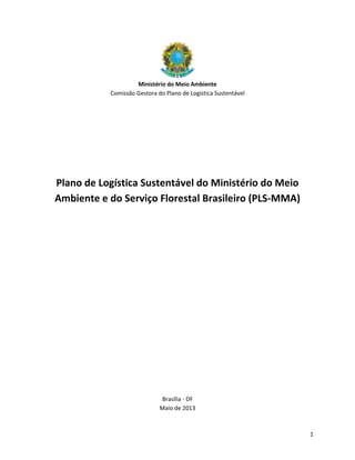 1
Ministério do Meio Ambiente
Comissão Gestora do Plano de Logística Sustentável
Plano de Logística Sustentável do Ministério do Meio
Ambiente e do Serviço Florestal Brasileiro (PLS-MMA)
Brasília - DF
Maio de 2013
 