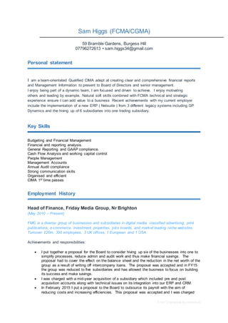 Free CV template by reed.co.uk
Sam Higgs (FCMA/CGMA)
59 Bramble Gardens, Burgess Hill
07796272613 • sam.higgs34@gmail.com
Personal statement
I am a team-orientated Qualified CIMA adept at creating clear and comprehensive financial reports
and Management Information to present to Board of Directors and senior management.
I enjoy being part of a dynamic team, I am focused and driven to achieve. I enjoy motivating
others and leading by example. Natural soft skills combined with FCMA technical and strategic
experience ensure I can add value to a business Recent achievements with my current employer
include the implementation of a new ERP ( Netsuite ) from 3 different legacy systems including GP
Dynamics and the hiving up of 6 subsidiaries into one trading subsidiary.
Key Skills
Budgeting and Financial Management
Financial and reporting analysis.
General Reporting and GAAP compliance.
Cash Flow Analysis and working capital control
People Management
Management Accounts
Annual Audit compliance
Strong communication skills
Organised and efficient
CIMA 1st time passes
Employment History
Head of Finance, Friday Media Group, Nr Brighton
(May 2010 – Present)
FMG is a diverse group of businesses and subsidiaries in digital media, classified advertising, print
publications, e-commerce, investment properties, jobs boards, and market leading niche websites.
Turnover £20m, 300 employees, 3 UK offices, 1 European and 1 USA.
Achievements and responsibilities:
 I put together a proposal for the Board to consider hiving up six of the businesses into one to
simplify processes, reduce admin and audit work and thus make financial savings. The
proposal had to cover the effect on the balance sheet and the reduction in the net worth of the
group as a result of writing off intercompany loans. The proposal was accepted and in FY15
the group was reduced to five subsidiaries and has allowed the business to focus on building
its success and make savings.
 I was charged with a mid-year acquisition of a subsidiary which included pre and post
acquisition accounts along with technical issues on its integration into our ERP and CRM.
 In February 2015 I put a proposal to the Board to outsource its payroll with the aim of
reducing costs and increasing efficiencies. This proposal was accepted and I was charged
 