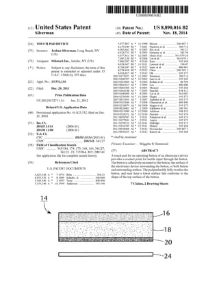 USOO8890016B2
(12) Unlted States Patent (10) Patent N0.: US 8,890,016 B2
Silverman (45) Date of Patent: Nov. 18, 2014
(54) TOUCH PAD DEVICE 5,977,867 A * 11/1999 Blouin ..................... .. 340/4072
6,259,044 B1* 7/2001 Paratore et a1. .. 200/5A
. - 6,903,662 B2* 6/2005 Rixetal. .... .. 341/22
(75) Inventor. Jssshua Sllverman, Long Beach,NY 6,924,752 132* 800% Gettemy et al‘ 341/34
6,977,811 B1* 12/2005 Flecketal. 361/679.18( )
_ _ 7,085,130 B2* 8/2006 Lin et a1. .. 361/6791
(73) Ass1gnee: Stilotech Inc.,Jer1cho,NY(US) 7,800,587 B2* 9/2010 Kato ........ .. .. 345/168
8,058,967 B2 * ll/2011 Laurent et al. 338/47
( * ) Notice: Subject to any disclaimer, the term ofthis 8,206,047 B1 : 6/2012 Isaac eta1~ ~ ~~ 400/491
patent is extended or adjusted under 35 8’258’418 B2,, 9000 Chen """ ZOO/3021
USC 154(b)b 335 da S 8,436,817 B2 5/2013 Oh .... .. .. 345/l73
- ~ - Y Y - 2002/0175057 A1 * 11/2002 Swanson .. 200/5 A
2002/0180707 A1* l2/2002 Sato et al. .. .. 345/169
(21) Appl. No.: 13/331,116 2003/0167669 A1 * 9/2003 Rohne et a1. 40/594
2005/0042013 A1* 2/2005 Lee .......... .. .. 400/490
' - 2005/0083306 A1 * 4/2005 Monary . .. 345/168(22) Flled. Dec. 20, 2011
2005/0164148 A1* 7/2005 Sinclair .. .. 434/1 12
. . . 2005/0180099 A1 * 8/2005 Lin et al. .. 36l/683
(65) PH“ Pubhcatlon Data 2006/0256090 A1 * 11/2006 Huppi ...... .. .. 345/173
2007/0052691 A1* 3/2007 Zadesky et al. .. 345/l73
Us 2012/0152711 A1 Jun' 21’ 2012 2008/0101840 A1 * 5/2008 Chaumont et al. .. 400/490
_ _ 2008/0238879 A1* 10/2008 Jaeger et al. .. .. 345/l73
Related U-S-Appllcatlon Data 2009/0020402 A1 * 1/2009 Ichikawa et al. .. 200/341
- - - - 2009/0315989 A1 * l2/2009 Adelson .. 348/135
(60) Prowslonal app11catlon No. 61/425,532, ?led on Dec. 2010/0328251 A1,, 12/2010 Sinclair ““““ H H 345/174
21, 2010 2011/0050587 A1 * 3/2011 Natanzon et a1 .. 345/173
2011/0227841 A1* 9/2011 Argiro ........ .. .. 345/l73
(51) Int. Cl. 2011/0298721 A1* l2/2011 Eldridge .. 345/l73
HMH13/” (200601) 3815833312; 2‘1: 15/33}; 15mm 336736176?rovanc er .
(52) gos?‘élII/oo (200601) 2012/0050165 A1* 3/2012 Kim et al. ................... .. 345/168
CPC ..... .. .. H01H 13/14 (2013.01) * Cited by eXaminer
USPC ........................................... .. 200/341; 341/27 ~ ~ _ _
of Classi?cation Search Primary Examiner i Brlggltte R Hammond
USPC .......... .. 345/184, 174, 173, 168, 169; 341/27,
341/21423; 715/864, 865; 200/341 (57) ABSTRACT
See application ?le for complete search history. A touch pad for an operating button of an electronics device
provides a contact point for tactile input through the button.
(56) References Cited The button is adhesively mounted to the button, the surface of
the electronics device surrounding the button, or both button
and surrounding surface. The padpreferably fully overlies the
368/21 button, and may have a lower surface that conforms to the
US. PATENT DOCUMENTS
3,823,548 A * 7/1974 Riba ..
4,855,550 A * 8/1989 Schultz, Jr. 200/600 Shape 0fthmop surface Ofthe button
5,183,346 A * 2/1993 Tesar ..... .. 400/490
5,355,148 A * 10/1994 Anderson ................... .. 345/166 7 Claims, 2 Drawing Sheets
11L
 