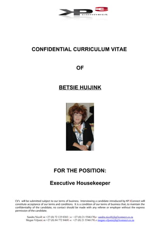 CONFIDENTIAL CURRICULUM VITAE
OF
BETSIE HUIJINK
FOR THE POSITION:
Executive Housekeeper
CV’s will be submitted subject to our terms of business. Interviewing a candidate introduced by KP3Connect will
constitute acceptance of our terms and conditions. It is a condition of our terms of business that, to maintain the
confidentiality of the candidate, no contact should be made with any referee or employer without the express
permission of the candidate.
Sandra Nicoll| m:+27 (0) 72 135 0383 | w: +27 (0) 21 5546170|e: sandra.nicoll@kp3connect.co.za
Megan Viljoen| m:+27 (0) 84 772 8469| w: +27 (0) 21 5546170| e:megan.viljoen@kp3connect.co.za
 