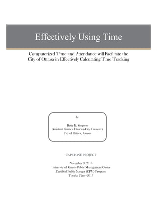 U
Effectively Using Time
Computerized Time and Attendance will Facilitate the
City of Ottawa in Effectively Calculating Time Tracking
by
Betty K. Simpson
Assistant Finance Director-City Treasurer
City of Ottawa, Kansas
CAPSTONE PROJECT
November 3, 2015
University of Kansas Public Management Center
Certified Public Manger (CPM) Program
Topeka Class—2015
 
