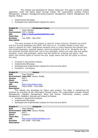 This website was developed for Wang's restaurant. This apps is used for mobile
application. order and billing Taken through mobile. The customization includes Product
Management, Category Management,Order,Customer Management, Branch Management and
Reports Module.
• Implemented DB design.
• Developed and Implemented modules for admin.
Project 5: Parliament Tutors
Role : Team Member
Environment: PHP 5, MySQL
URL : http://www.parliamenttutors.com
Team Size : 1
Duration : July 2009 – May 2010
Description :
The main purpose of the project is used for online tutoring. Student can enroll
and buy tutorial packages like GSAT, SAT and so on. If student needs a tutor then
make a request for tutor. Registered students have so many features like sample test,
free model packages, question papers, learning subjects and so on. Students can do
the Payment through authorized .net to buy packages. Admin can add, edit and delete
students, tutors and packages. Admin has the option for creating sub admin. Sub
admin has limited rights to control the site. Super admin has the full rights to control
the sites.
• Involved in requirement analysis.
• Implemented DB design.
• Developed and Implemented modules for front end and admin.
• Involved in unit testing
Project 6: Hatsun
Role : Team Member
Environment: Cake PHP, Jquery, MySQL
Version : PHP 5
Client : Hatsun
Team Size : 1
URL : http://www.hatsun.com
Duration : March 2009 – June 2009
Description :
This website was developed for hatsun agro product. This helps in maintaining the
products by providing all the information through online. The customization includes Product
Management, Category Management, News and Events, Testimonial, Careers, Locator
Management, Feedback, Sitemap and Contact Us Module.
• Involved in requirement analysis.
• Implemented DB design.
• Developed and Implemented modules for front end and admin.
Project 7: Footprint
Role : Team Member
Environment: Cake PHP, Jquery, MySQL
Version : PHP 5
Client : Footprint
Team Size : 1
URL : http://www.footprintholidays.com
Duration : Nov 2008 – Feb 2009
Description :
Resume: Page 3 of 4
 