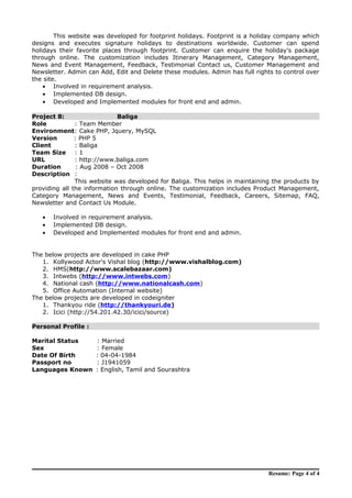 This website was developed for footprint holidays. Footprint is a holiday company which
designs and executes signature holidays to destinations worldwide. Customer can spend
holidays their favorite places through footprint. Customer can enquire the holiday’s package
through online. The customization includes Itinerary Management, Category Management,
News and Event Management, Feedback, Testimonial Contact us, Customer Management and
Newsletter. Admin can Add, Edit and Delete these modules. Admin has full rights to control over
the site.
• Involved in requirement analysis.
• Implemented DB design.
• Developed and Implemented modules for front end and admin.
Project 8: Baliga
Role : Team Member
Environment: Cake PHP, Jquery, MySQL
Version : PHP 5
Client : Baliga
Team Size : 1
URL : http://www.baliga.com
Duration : Aug 2008 – Oct 2008
Description :
This website was developed for Baliga. This helps in maintaining the products by
providing all the information through online. The customization includes Product Management,
Category Management, News and Events, Testimonial, Feedback, Careers, Sitemap, FAQ,
Newsletter and Contact Us Module.
• Involved in requirement analysis.
• Implemented DB design.
• Developed and Implemented modules for front end and admin.
The below projects are developed in cake PHP
1. Kollywood Actor's Vishal blog (http://www.vishalblog.com)
2. HMS(http://www.scalebazaar.com)
3. Intwebs (http://www.intwebs.com)
4. National cash (http://www.nationalcash.com)
5. Office Automation (Internal website)
The below projects are developed in codeigniter
1. Thankyou ride (http://thankyouri.de)
2. Icici (http://54.201.42.30/icici/source)
Personal Profile :
Marital Status : Married
Sex : Female
Date Of Birth : 04-04-1984
Passport no : J1941059
Languages Known : English, Tamil and Sourashtra
Resume: Page 4 of 4
 