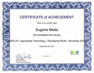 CERTIFICATE of ACHIEVEMENT
This is to certify that
Eugene Meda
has completed the course
RDOL101: Appropriate Technology - Developing World - November 2015
December 20, 2015
Credit Hours: 60
_______________________________
Kathryn Swartz
Executive Director
Solar Energy International
Powered by TCPDF (www.tcpdf.org)
 