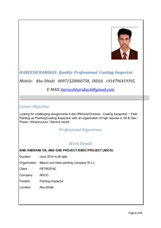 Page 1 of 4
HAREESH HARIDAS: Quality Professional Coating Inspector
Mobile: Abu-Dhabi 00971528060758, INDIA +914796419395,
E-MAIL:hareeshharidas.h@gmail.com
Career Objective
Looking for challenging assignments in the Offshore/Onshore Coating Inspection ~ Field
Painting as Painting/Coating Inspection with an organization of high reputes in Oil & Gas /
Power / Infrastructure / Service sector
Professional Experience
Work Details
BAB HABSHAN OIL AND GAS PROJECT/EBGCPROJECT (ADCO)
Duration :June 2014 to till date
Organization :Mazuri and Hawi painting company W.L.L
Client :PETROFAC
Company :ADCO
Position :Painting Inspector
Location :Abu-Dhabi
 
