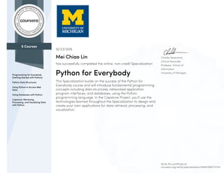 5 Courses
Programming for Everybody
(Getting Started with Python)
Python Data Structures
Using Python to Access Web
Data
Using Databases with Python
Capstone: Retrieving,
Processing, and Visualizing Data
with Python
Charles Severance
Clinical Associate
Professor, School of
Information
University of Michigan
10/23/2016
Mei Chiao Lin
has successfully completed the online, non-credit Specialization
Python for Everybody
This Specialization builds on the success of the Python for
Everybody course and will introduce fundamental programming
concepts including data structures, networked application
program interfaces, and databases, using the Python
programming language. In the Capstone Project, you’ll use the
technologies learned throughout the Specialization to design and
create your own applications for data retrieval, processing, and
visualization.
Verify this certificate at:
coursera.org/verify/specialization/MKXK78WCHYX4
 