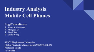 Industry Analysis
Mobile Cell Phones
LogiConsultants
 Wyatt A. Chartrand
 Mengyao Li
 Yingli Sun
 Justin Wong
SUNY Binghamton University
Global Strategic Management (MGMT 411-05)
Professor Londo
12/10/2015
 