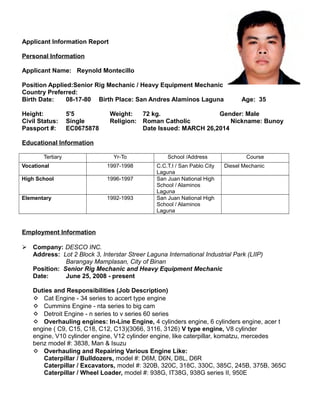 Applicant Information Report
Personal Information
Applicant Name: Reynold Montecillo
Position Applied:Senior Rig Mechanic / Heavy Equipment Mechanic
Country Preferred:
Birth Date: 08-17-80 Birth Place: San Andres Alaminos Laguna Age: 35
Height: 5'5 Weight: 72 kg. Gender: Male
Civil Status: Single Religion: Roman Catholic Nickname: Bunoy
Passport #: EC0675878 Date Issued: MARCH 26,2014
Educational Information
Tertiary Yr-To School /Address Course
Vocational 1997-1998 C.C.T.I / San Pablo City
Laguna
Diesel Mechanic
High School 1996-1997 San Juan National High
School / Alaminos
Laguna
Elementary 1992-1993 San Juan National High
School / Alaminos
Laguna
Employment Information
 Company: DESCO INC.
Address: Lot 2 Block 3, Interstar Streer Laguna International Industrial Park (LIIP)
Barangay Mamplasan, City of Binan
Position: Senior Rig Mechanic and Heavy Equipment Mechanic
Date: June 25, 2008 - present
Duties and Responsibilities (Job Description)
 Cat Engine - 34 series to accert type engine
 Cummins Engine - nta series to big cam
 Detroit Engine - n series to v series 60 series
 Overhauling engines: In-Line Engine, 4 cylinders engine, 6 cylinders engine, acer t
engine ( C9, C15, C18, C12, C13)(3066, 3116, 3126) V type engine, V8 cylinder
engine, V10 cylinder engine, V12 cylinder engine, like caterpillar, komatzu, mercedes
benz model #: 3838, Man & Isuzu
 Overhauling and Repairing Various Engine Like:
Caterpillar / Bulldozers, model #: D6M, D6N, D8L, D6R
Caterpillar / Excavators, model #: 320B, 320C, 318C, 330C, 385C, 245B, 375B, 365C
Caterpillar / Wheel Loader, model #: 938G, IT38G, 938G series II, 950E
 