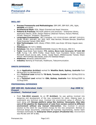 Premanand Jha
(IBM Certified IT Architect)
Email: premanand.jha@gmail.com
Mobile : 91-7893331160
SKILL SET
• Process Frameworks and Methodologies: IBM UMF, IBM RUP, UML, Agile,
DEVOPS and OOAD.
• Architectural Style: SOA, Object Oriented and Asset Intensive.
• Patterns & Practices: Microsoft patterns and practices – Enterprise Library,
Application Blocks, SCSF, Design Patterns (Abstract Factory, Factory Method,
Facade, Observer, Singleton, Decorative)
• Languages/Frameworks: .NET Framework 1.0/1.1/2.0/3.0/3.5/4.0, ASP.NET 2.0/3.0/3.5,
C#.Net, VB.NET, ADO.NET, WF, WPF, WCF, Web Services, Windows Services, SharePoint
Portal (Corporate Trained). SSIS, REST.
• Web Technologies: AJAX, JQuery, HTML5, CSS3, Java Script, VB Script, Angular Jason,
XML, XSD.
• Middleware: IIS 7.0/7.5, MSMQ.
• Database: SQL Server 2008/2005/2000/2008, Oracle 8i, MS-Access, DB2 9.5.
• Tools: Visual Studio Team System, TFS, Jenkins, Maven build, Sonarqube, HP ALM, IBM
CLM, Fx-Cop 1.35, ANTS Profiler, Visual Studio Team Foundation Server, Subversion
Microsoft Visual source safe, JUnits, Crystal Report, SRSS(Corporate Trained), Dream
Weaver, MS-FrontPage, MS-Interdev, Erwin (For Database Design).
• Platforms: Windows 2000/XP/2007.
• Industry: Banking & Financials, Healthcare, Telecommunication.
ONSITE EXPERIENCE
• As an Application Architect worked for WestPac Bank, Sydney, Australia from
08/Aug/2013 to 06/Feb/2015.
• As a Technical Lead worked for TD Bank, Toronto, Canada from 30/May/2010 to
12/Aug/2011.
• As a Technical Lead worked for CBA, Sydney, Australia from 06/Aug/2009 to
31/Aug/2009.
PROFESSIONAL EXPERIENCE
IBM GBS-GD, Hyderabad, India Aug 2008 to
Present
Architect , Technical Lead
• From Feb-2016 onward, As an IT Architect, he was getting involved into
designing and development of the new component for client. Helping team to
understand any technical issue. Involved into environment setup in offshore for
team along with Devops platform setup like Jenkins/ Sonarqube. Also take
care of the pipeline for deployment of code from version control to different
environment without any manual intervention. Also involved in provide
solution to the client for requirement change for the new component. Worked on
technical design documents, understand the business requirements, mentor team
members technically for Enterprise Client project (Prudential GI). Environment
was MS.Net with WF & DB2.
Premanand Jha Page 2 of 5
 
