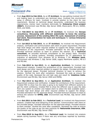 Premanand Jha
(IBM Certified IT Architect)
Email: premanand.jha@gmail.com
Mobile : 91-7893331160
• From Aug-2015 to Feb-2016, As an IT Architect, he was getting involved into KT
and helping team to understand any technical issue. Involved into environment
setup in offshore for team. Involved in provide solution to the client for new
requirement. Worked on technical design documents, understand the business
requirements, mentor team members technically for Enterprise Client project
(BB&T). Environment was MS.Net, SQL Server 2008, Share-point, PB 6.5, AS400,
SSIS, and SSAS.
• From Feb-2015 to July-2016, As an IT Architect, he involved into Devops
consultancy. Discussing with different stakeholder to know the existing
process. Assessment of the existing SDLC life cycle. Assessment of existing
tool stack. Recommendation for tools and techniques for various Enterprise
Client project.
• From Jul-2013 to Feb-2015, As an IT Architect, he involved into Requirement
analysis, verification and communication with client on given requirement. Provided
high level design and other required artefact to support the design. Created the
architecture of the requirement. Provided estimation for the approved design.
Provided technical direction to team to achieve the solution. As a Technical
consultant, he provided technical consultation to the project team. Provided
improvement to exiting systems. Provided consultation for 27 applications for
migration of application from Windows XP to Windows 7 for Westpac bank.
Environment was Windows 7, SQL Server 2008, Legacy Mainframe system, PB 6.5
and MS.Net.
• From Feb-2013 to Jun-2013, As an Application Architect, he involved into
Requirement analysis. Created the architecture of the requirement. Provided high
level design and other required artefact to support the design. Provided estimation
for the approved design. Provided technical direction to team to achieve the
solution. Verified the work after completion. Reviewed the code as ensure the
quality of the code. Reviewed the unit test case and result for Vodafone India.
Environment was MS.Net, SQL Server 2000 and MSMQ.
• From Mar-2012 to Sep-2012, As an Application Architect, he involved into
Requirement analysis and verification. Created the architecture of the requirement.
Created POC to show how the data is going to be loaded from different systems to
get the client confidence. Created POC to show the different way to pass the data
from one system to another and helped client to select the best available option.
Provided high level design and other required artefact to support the design.
Provided estimation for the approved design. Provided technical direction to team to
achieve the solution for KPMG, USA. Environment was MS.Net, SQL Server 2000
and SSIS.
• From Oct-2011 to Feb-2012, As a Technical Lead, he involved into Requirement
analysis. Created high level designing of the solution. Communication with client on
the provided design. Provided estimation for the approved design. Provided solution
to team member. Verified the work after completion. Reviewed the code as ensure
the quality of the code as per the best practices for Nationwide Insurance, USA.
Environment was MS.Net, SQL Server 2005.
• From May-2010 to Aug-2011, As a Technical Lead, he involved into analysis
details during business hours if there was any error/issue reported by business.
Premanand Jha Page 3 of 5
 