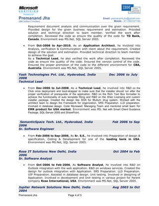 Premanand Jha
(IBM Certified IT Architect)
Email: premanand.jha@gmail.com
Mobile : 91-7893331160
Requirement document analysis and communication over the given requirement.
Provided design for the given business requirement and estimation. Provided
solution and technical direction to team member. Verified the work after
completion. Reviewed the code as ensure the quality of the code for TD Bank,
Canada. Environment was MS.Net, SQL Server 2005.
• From Oct-2008 to Apr-2010, As an Application Architect, he involved into
Analysis, verification & Communication with client about the requirement. Created
design of the solution and estimation. Provided technical direction to team member
to achieve the goal.
As a Technical Lead, he also verified the work after completion. Reviewed the
code as ensure the quality of the code. Ensured the version control of the code.
Ensured the proper promotion of the code to the different environment for CBA,
Australia. Environment was MS.Net, SQL Server 2005.
Yash Technologies Pvt. Ltd., Hyderabad, India Dec 2006 to July
2008
Technical Lead
• From Dec-2006 to Jul-2008, As a Technical Lead, he involved into R&D on the
Click once deployment and boot-strapper to make sure that the installer should run after the
proper verification of prerequisite of the application. R&D on the Rich Text Box formatter to
achieve the functionality of auto template filling and R&D on the Xheo Licensing and custom
installer package. Created the design like SOA for Multum drug system. Worked with the
architect team to design the Framework for organization. SRS Preparation. LLD preparation.
Involved in database design. Code Reviewed. Managing Team and mentored small team for
EMR product for USA market. Environment was MS. Net with Smart Client Guidance
Package, SQL-Server 2005 and SharePoint.
SemanticSpace Tech. Ltd., Hyderabad, India Feb 2006 to Sep
2006
Sr. Software Engineer
• From Feb-2006 to Sep-2006, As Sr. S.E., he involved into Preparation of design &
specification, Coding & Development for one of the leading bank in USA.
Environment was MS.Net, SQL Server 2005.
Rose IT Solutions New Delhi, India Oct 2004 to Feb
2006
Sr. Software Analyst
• From Oct-2006 to Feb-2006, As Software Analyst, he involved into R&D on
Outlook integration with the web application. R&D on windows services. Created the
design for outlook integration with Application. SRS Preparation. LLD Preparation.
UIP Preparation. Assisted in database design. Unit testing. Involved in designing of
Application. Involved in development and Unit testing in various project for Parent
company Rose International, USA. Environment was MS.Net, SQL Server 2005.
Jupiter Network Solutions New Delhi, India Aug 2003 to Oct
2004
Premanand Jha Page 4 of 5
 
