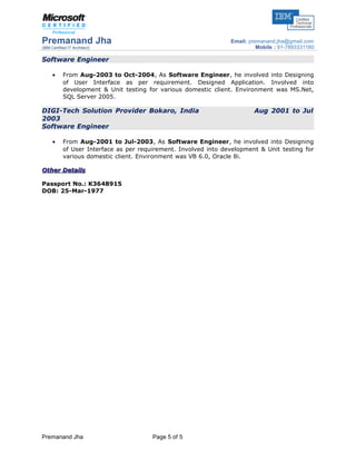 Premanand Jha
(IBM Certified IT Architect)
Email: premanand.jha@gmail.com
Mobile : 91-7893331160
Software Engineer
• From Aug-2003 to Oct-2004, As Software Engineer, he involved into Designing
of User Interface as per requirement. Designed Application. Involved into
development & Unit testing for various domestic client. Environment was MS.Net,
SQL Server 2005.
DIGI-Tech Solution Provider Bokaro, India Aug 2001 to Jul
2003
Software Engineer
• From Aug-2001 to Jul-2003, As Software Engineer, he involved into Designing
of User Interface as per requirement. Involved into development & Unit testing for
various domestic client. Environment was VB 6.0, Oracle 8i.
Other DetailsOther Details
Passport No.: K3648915
DOB: 25-Mar-1977
Premanand Jha Page 5 of 5
 