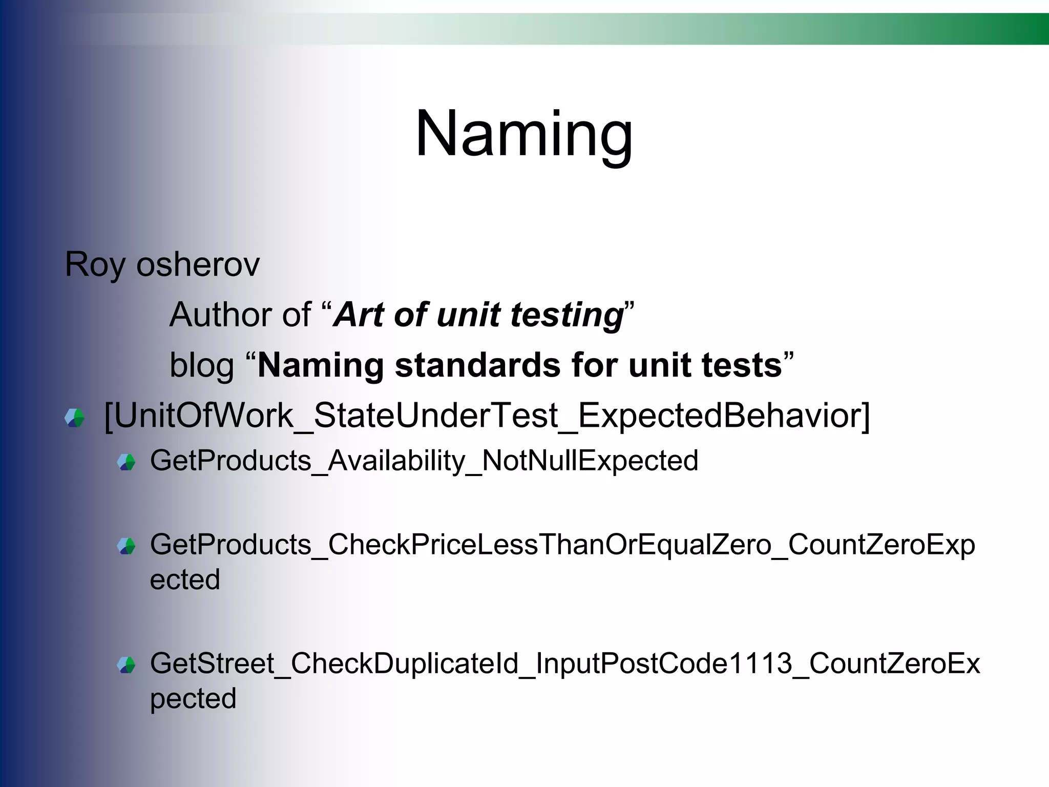 Naming
Roy osherov
Author of “Art of unit testing”
blog “Naming standards for unit tests”
[UnitOfWork_StateUnderTest_ExpectedBehavior]
GetProducts_Availability_NotNullExpected
GetProducts_CheckPriceLessThanOrEqualZero_CountZeroExp
ected
GetStreet_CheckDuplicateId_InputPostCode1113_CountZeroEx
pected
 