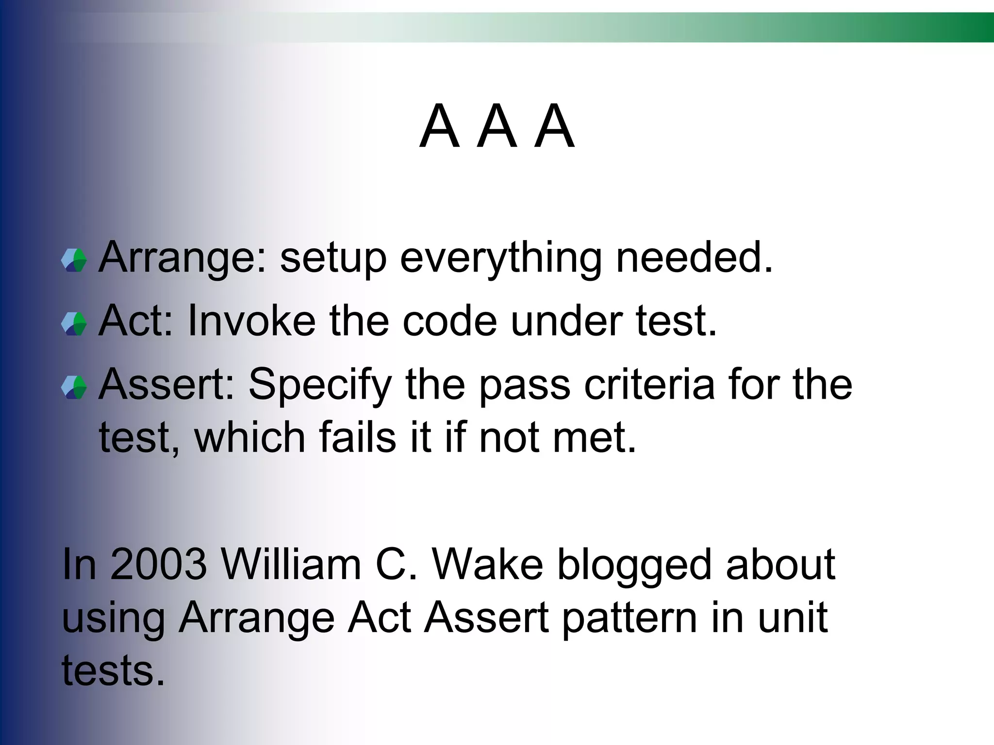 A A A
Arrange: setup everything needed.
Act: Invoke the code under test.
Assert: Specify the pass criteria for the
test, which fails it if not met.
In 2003 William C. Wake blogged about
using Arrange Act Assert pattern in unit
tests.
 
