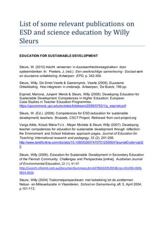 List of some relevant publications on
ESD and science education by Willy
Sleurs
EDUCATION FOR SUSTAINABLE DEVELOPMENT
Sleurs, W. (2010) Inzicht verwerven in duurzaamheidsvraagstukken door
systeemdenken In: Peeters, J. (red.) Een veerkrachtige samenleving · Sociaal werk
en duurzame ontwikkeling Antwerpen: EPO, p. 342-354.
Sleurs, Willy, De Smet Veerle & Gaeremynck, Veerle (2008). Duurzame
Ontwikkeling. Hoe integreren in onderwijs. Antwerpen, De Boeck, 199 pp.
Espinet, Mariona, Junyent Mercè & Sleurs, Willy (2008). Developing Education for
Sustainable Development Competences in Higher Education: European
Case Studies in Teacher Education Programmes.
https://upcommons.upc.edu/revistes/bitstream/2099/5793/1/g_espinet.pdf
Sleurs, W. (Ed.). (2008). Competencies for ESD (education for sustainable
development) teachers. Brussels: CSCT Project. Retrieved from csct-project.org
Varga Attila, Kószó Mária Fu˝z , Mayer Michela & Sleurs Willy (2007). Developing
teacher competences for education for sustainable development through reflection:
the Environment and School Initiatives approach pages. Journal of Education for
Teaching: International research and pedagogy, 33 (2), 241-256.
http://www.tandfonline.com/doi/abs/10.1080/02607470701259564?journalCode=cjet2
0
Sleurs, Willy (2006). Education for Sustainable Development in Secondary Education
of the Flemish Community: Challenges and Perspectives [online]. Australian Journal
of Environmental Education, 22 (1), 91-97.
http://search.informit.com.au/documentSummary;dn=627850320539338;res=IELHSS>ISSN:
0814-0626.
Sleurs, Willy (2004) Toekomstperspectieven met betrekking tot de eindtermen
Natuur- en Milieueducatie in Vlaanderen. School en Samenleving, afl. 5, April 2004,
p.101-113.
 
