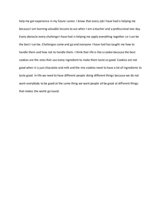 help me get experience in my future career. I know that every job I have had is helping me
because I am learning valuable lessons to use when I am a teacher and a professional one day.
Every obstacle every challenge I have had is helping me apply everything together so I can be
the best I can be. Challenges come and go and everyone I have had has taught me how to
handle them and how not to handle them. I think that life is like a cookie because the best
cookies are the ones that use every ingredient to make them taste so good. Cookies are not
good when it is just chocolate and milk and the mix cookies need to have a lot of ingredients to
taste good. In life we need to have different people doing different things because we do not
want everybody to be good at the same thing we want people all be good at different things
that makes the world go round.
 