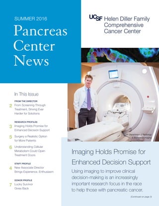 In This Issue
FROM THE DIRECTOR
2	 From Screening Through
Treatment, Driving Ever
Harder for Solutions
RESEARCH PROFILES
3	 Imaging Holds Promise for
Enhanced Decision Support
5	 Surgery a Realistic Option
for More Patients
6	 Understanding Cellular
Metabolism Could Open
Treatment Doors
STAFF PROFILE
4	 New Associate Director
Brings Experience, Enthusiasm
DONOR PROFILE
7	 Lucky Survivor
Gives Back
Imaging Holds Promise for
Enhanced Decision Support
Using imaging to improve clinical
decision-making is an increasingly
important research focus in the race
to help those with pancreatic cancer.
(Continued on page 3)
SUMMER 2016
Pancreas
Center
News
UCSF Department of Radiology
 Biomedical Imaging
 