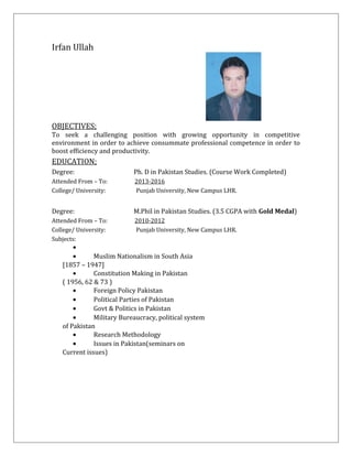 Irfan Ullah
OBJECTIVES;
To seek a challenging position with growing opportunity in competitive
environment in order to achieve consummate professional competence in order to
boost efficiency and productivity.
EDUCATION;
Degree: Ph. D in Pakistan Studies. (Course Work Completed)
Attended From – To: 2013-2016
College/ University: Punjab University, New Campus LHR.
Degree: M.Phil in Pakistan Studies. (3.5 CGPA with Gold Medal)
Attended From – To: 2010-2012
College/ University: Punjab University, New Campus LHR.
Subjects:
•
• Muslim Nationalism in South Asia
[1857 – 1947]
• Constitution Making in Pakistan
( 1956, 62 & 73 )
• Foreign Policy Pakistan
• Political Parties of Pakistan
• Govt & Politics in Pakistan
• Military Bureaucracy, political system
of Pakistan
• Research Methodology
• Issues in Pakistan(seminars on
Current issues)
 