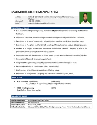 MAHMOOD-UR-REHMANPARACHA
SUMMARY OF SKILLS
 B.Sc. in Chemical Engineering having more than 13 yearsof experience of working at of Pak Arab
fertilizers.
 Involved in Erection & commissioning activities of Nitro phosphate plant of Fatima Fertilizers.
 Experience of all sort of emergencies related to slurry handling unit & Nitro phosphate plant
 Experience of Phosphate rock handling & handling of Nitro phosphate product & bagging system
 Worked as a project leader with Worldwide International German Company ''SCHENCK'' for
provision 02 trains of phosphate rock dosing system
 Implementation and Management of Oracle based R12 ERP (essential resource planning) system.
 Preparation of Capex & Revenue Budget of unit.
 Integrated Management System (IMS) coordinator of the unit from the past 6 years.
 Excellent knowledge of PSM(Process safety management)
 Lead member of Root Cause analysis team of Fatima group.
 Experience of using Process Designing and Simulation Software’s (Visio, HYSYS)
EDUCATION
 B.Sc - Chemical Engineering (1996-2001)
N.F.C Institute of Engineering & technology, Multan, Pakistan
 HSSC – Pre Engineering (1995)
Govt College Bosan Road Multan
COMPUTER SKILLS
OperatingSystems WindowsXP/2000/NT/98/95
ProcessModeling MicrosoftVisio
ProcessSimulation AspenTech, HYSIS
Office Productivity MicrosoftOffice 2000/XP i.e.Wordprocessing,PowerPoint,Outlook,ExcelandAccess
Address H. No.D-19, PakarabFertilizerHousingColony,Khanewal Road,
Multan
Phonecell +92-300-6353885
Email mahmoodparacha2002@yahoo.com
 