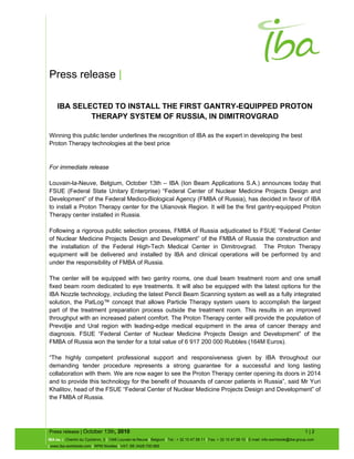 Press release |
Press release | October 13th, 2010 1 | 2
IBA sa. | Chemin du Cyclotron, 3 | 1348 Louvain-la-Neuve | Belgium | Tel.: + 32 10 47 58 11 | Fax: + 32 10 47 58 10 | E-mail: info-worldwide@iba-group.com
| www.iba-worldwide.com | RPM Nivelles | VAT: BE 0428.750.985
IBA SELECTED TO INSTALL THE FIRST GANTRY-EQUIPPED PROTON
THERAPY SYSTEM OF RUSSIA, IN DIMITROVGRAD
Winning this public tender underlines the recognition of IBA as the expert in developing the best
Proton Therapy technologies at the best price
For immediate release
Louvain-la-Neuve, Belgium, October 13th – IBA (Ion Beam Applications S.A.) announces today that
FSUE (Federal State Unitary Enterprise) “Federal Center of Nuclear Medicine Projects Design and
Development” of the Federal Medico-Biological Agency (FMBA of Russia), has decided in favor of IBA
to install a Proton Therapy center for the Ulianovsk Region. It will be the first gantry-equipped Proton
Therapy center installed in Russia.
Following a rigorous public selection process, FMBA of Russia adjudicated to FSUE “Federal Center
of Nuclear Medicine Projects Design and Development” of the FMBA of Russia the construction and
the installation of the Federal High-Tech Medical Center in Dimitrovgrad. The Proton Therapy
equipment will be delivered and installed by IBA and clinical operations will be performed by and
under the responsibility of FMBA of Russia.
The center will be equipped with two gantry rooms, one dual beam treatment room and one small
fixed beam room dedicated to eye treatments. It will also be equipped with the latest options for the
IBA Nozzle technology, including the latest Pencil Beam Scanning system as well as a fully integrated
solution, the PatLog™ concept that allows Particle Therapy system users to accomplish the largest
part of the treatment preparation process outside the treatment room. This results in an improved
throughput with an increased patient comfort. The Proton Therapy center will provide the population of
Prevoljie and Ural region with leading-edge medical equipment in the area of cancer therapy and
diagnosis. FSUE “Federal Center of Nuclear Medicine Projects Design and Development” of the
FMBA of Russia won the tender for a total value of 6 917 200 000 Rubbles (164M Euros).
“The highly competent professional support and responsiveness given by IBA throughout our
demanding tender procedure represents a strong guarantee for a successful and long lasting
collaboration with them. We are now eager to see the Proton Therapy center opening its doors in 2014
and to provide this technology for the benefit of thousands of cancer patients in Russia”, said Mr Yuri
Khalitov, head of the FSUE “Federal Center of Nuclear Medicine Projects Design and Development” of
the FMBA of Russia.
 