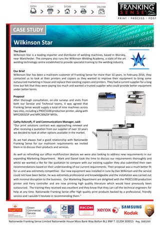 Nationwide Franking Sense Limited Nationwide House Moss Bank Way Bolton BL1 8NP T: 01204 303015 Reg. 2683269
CASE STUDY
Wilkinson Star
The Client
Wilkinson Star is a leading importer and distributor of welding machines, based in Worsley,
near Manchester. The company also runs the Wilkinson Welding Academy, a state of the art
welding technology centre established to provide specialist training to the welding industry.
Our Brief
Wilkinson Star has been a mailroom customer of Franking Sense for more than 10 years. In February 2016, they
contacted us to look at their printers and copiers as they wanted to improve their equipment to bring some
outsourced marketing in house and replace their existing copiers and printers. They had a current supplier for a long
time but felt that they were paying too much and wanted a trusted supplier who could provide better equipment
under better terms.
Proposal
After thorough consultation, on-site surveys and visits from
both our Service and Technical teams, it was agreed that
Franking Sense would supply a total of nine machines across
two sites, including a PROC5100 production printer, along with
MPC2003ZSP and MPC306ZSP MFDs.
Cathy Ashcroft, IT and Communications Manager, said:
“Our print solutions contract was approaching renewal and
after receiving a quotation from our supplier of over 10 years
we decided to look at other options available in the market.
As we had always had a good relationship with Nationwide
Franking Sense for our mailroom requirements we invited
them in to discuss their products and services.
As well as refreshing our office multifunction devices we were also looking to address new requirements in our
expanding Marketing Department. Mark and Daniel took the time to discuss our requirements thoroughly and
whilst we wanted a like for like quotation to compare with our existing supplier they also submitted their own
recommendations based on their understanding of our current requirements. Their proposal was a much better fit
for us and was extremely competitive. Our new equipment was installed in June by Dan Wilkinson and the service
could not have been better, he was extremely professional and knowledgeable and the installation was carried out
with minimal disruption to the business. Our Marketing Department are delighted with the PROC5100 production
printer and Fiery controller and are now printing high quality literature which would have previously been
outsourced. The training they received was excellent and they know that they can call the technical engineers for
help at any time. Nationwide Franking Sense offer high quality print products backed by a professional, friendly
service and I wouldn’t hesitate in recommending them.”
 