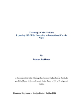 Teaching A Child To Fish:
Exploring Life Skills Education in Institutional Care in
Nepal
By
Stephen Jenkinson
A thesis submitted to the Kimmage Development Studies Centre, Dublin, in
partial fulfilment of the requirements for the degree of MA in Development
Studies.
Kimmage Development Studies Centre, Dublin. 2014
 