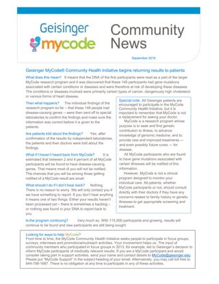      
   
 
 
 
 
 
 
 
Geisinger MyCode® Community Health Initiative begins returning results to patients
What does this mean? It means that the DNA of the first participants were read as a part of the larger
MyCode research program and it was discovered that these 148 participants had gene mutations
associated with certain conditions or diseases and were therefore at risk of developing these diseases.
The conditions or diseases involved were primarily certain types of cancer, dangerously high cholesterol
or various forms of heart disease.
Then what happens? The individual findings of the
research program so far – that these 148 people had
disease-causing genes -- were then sent off to special
laboratories to confirm the findings and make sure the
information was correct before it is given to the
patients.
Are patients told about the findings? Yes, after
confirmation of the results by independent laboratories,
the patients and their doctors were told about the
findings.
What if I haven’t heard back from MyCode? It is
estimated that between 2 and 4 percent of all MyCode
participants will be found to have disease-causing
genes. That means most of you will not be notified.
The chances that you will be among those getting
notified of a MyCode result are small.
What should I do if I don’t hear back? Nothing.
There is no reason to worry. We will only contact you if
we have something to report. If you don’t hear anything
it means one of two things: Either your results haven’t
been processed yet – there is sometimes a backlog –
or nothing was found in your DNA to report back to
you.
Is the program continuing? Very much so. With 115,000 participants and growing, results will
continue to be found and new participants are still being sought.
Looking for ways to help MyCode?
From time to time, the MyCode Community Health Initiative seeks people to participate in focus groups,
surveys, interviews and promotional/outreach activities. Your involvement helps us. The input of
community members who participated in focus groups in 2013, for example, led to Geisinger’s decision to
inform MyCode participants of medically relevant results. If you are a MyCode participant and would
consider taking part in support activities, send your name and contact details to MyCode@geisinger.edu.
Please put “MyCode Support” in the subject heading of your email. Alternatively, you may call toll free to
844-798-1687. There is no obligation at any time to participate in any of these activities.
Community
News
September 2016
Special note: All Geisinger patients are
encouraged to participate in the MyCode
Community Health Initiative, but it is
important to remember that MyCode is not
a replacement for seeing your doctor.
MyCode is a research program whose
purpose is to seek and find genetic
contribution to illness; to advance
knowledge of genomic medicine; and to
provide new and improved treatments —
and even possibly future cures — for
disease.
All MyCode participants who are found
to have gene mutations associated with
certain illnesses will be notified of this
information.
However, MyCode is not a clinical
program designed to monitor your
individual care. All patients, whether
MyCode participants or not, should consult
directly with their doctors if they have any
concerns related to family history or genetic
illnesses to get appropriate screening and
treatment.
 