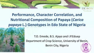 Performance, Character Correlation, and
Nutritional Composition of Papaya (Carica
papaya L.) Genotypes in Edo State of Nigeria
T.O. Emede, B.S. Ajayo and I.P.Eduep
Department of Crop Science, University of Benin,
Benin City, Nigeria
 
