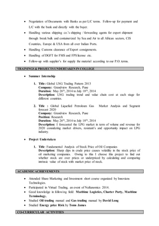  Negotiation of Documents with Banks as per L/C terms. Follow-up for payment and
L/C with the bank and directly with the buyer.
 Handling various shipping co.’s shipping / forwarding agents for export shipment
through break bulk and containerized by Sea and Air to all African sectors, CIS
Countries, Europe & USA from all over Indian Ports.
 Handling Customs clearance of Export consignments.
 Handling of DGFT for FMS and FPS license etc.
 Follow-up with supplier’s for supply the material according to our P.O. terms.
 Summer Internship
1. Title: Global LNG Trading Pattern 2013
Company: Grandview Research, Pune
Duration: May 26th, 2014 to July 18th, 2014
Description: LNG trading trend and value chain cost at each stage for
different countries.
2. Title : Global Liquefied Petroleum Gas Market Analysis and Segment
forecast 2020
Company: Grandview Research, Pune
Position: Research
Duration: May 26th, 2014 to July 18th, 2014
Description: I forecasted the LPG market in term of volume and revenue for
2020 considering market drivers, resistant’s and opportunity impact on LPG
industry.
 Project Undertaken
1. Title: Fundamental Analysis of Stock Price of Oil Companies
Description: Sharp dips in crude price causes volatility in the stock price of
oil marketing companies. Owing to this I choose this project to find out
whether stock are over prices or underpriced by calculating and comparing
intrinsic value of stock with market price of stock.
 Attended Share Marketing and Investment short course organized by Innovians
Technologies.
 Participated in Virtual Trading, an event of Naftanomics 2014.
 Good knowledge in following field: Maritime Logistics, Charter Party, Maritime
Terminology.
 Studied Oil trading manual and Gas trading manual by David Long
 Studied Energy price Risk by Toms James
TRAININGS & PROJECTS UNDERTAKENIN COLLEGE
ACADEMICACHIEVEMENTS
CO-CURRICULAR ACTIVITIES
 