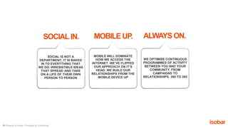 11 Property of Isobar. Privileged & Confidential.
SOCIALIN. MOBILE UP.
SOCIAL IS NOT A
DEPARTMENT, IT IS BAKED
IN TO EVERYTHING THAT
WE DO. IRRESISTIBLE IDEAS
THAT SPREAD AND TAKE
ON A LIFE OF THEIR OWN
PERSON TO PERSON
MOBILE WILL DOMINATE
HOW WE ACCESS THE
INTERNET. WE’VE FLIPPED
OUR APPROACH ON IT’S
HEAD, WE BUILD OUR
RELATIONSHIPS FROM THE
MOBILE DEVICE UP
ALWAYS ON.
WE OPTIMISE CONTINUOUS
PROGRAMMES OF ACTIVITY
BETWEEN YOU AND YOUR
COMMUNITY. FROM
CAMPAIGNS TO
RELATIONSHIPS, 360 TO 365
 