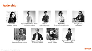 15 Property of Isobar. Privileged & Confidential.
leadership
Denise Thi
Managing Director
Nguyen Khoa Hong Thanh
Operations Director
Lee Le
Business Director
Mint Chau
Creative Strategy Director
Giang Duong
PR Director
Nguyen Phuc Chau
Technology Director
Nguyen Phuong Linh
Chief Accountant
Luong Duy Binh
Associate Account Director
Phan An
Head of Content
 